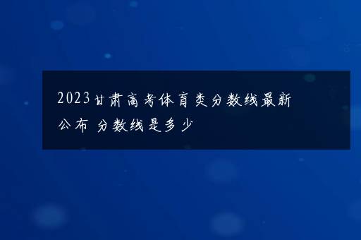 2023甘肃高考体育类分数线最新公布 分数线是多少