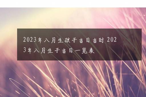 2023年八月生孩子吉日吉时 2023年八月生子吉日一览表