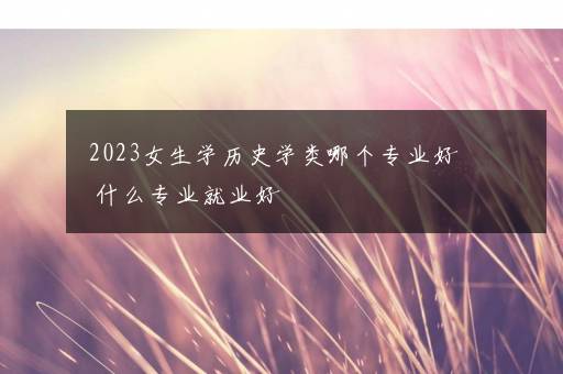 2023女生学历史学类哪个专业好 什么专业就业好