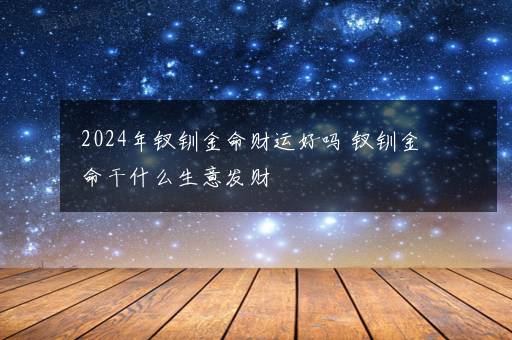 2024年钗钏金命财运好吗 钗钏金命干什么生意发财