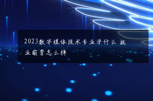 2023数字媒体技术专业学什么 就业前景怎么样