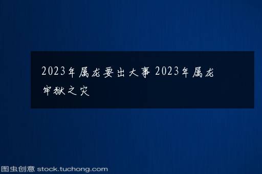 2023年属龙要出大事 2023年属龙牢狱之灾