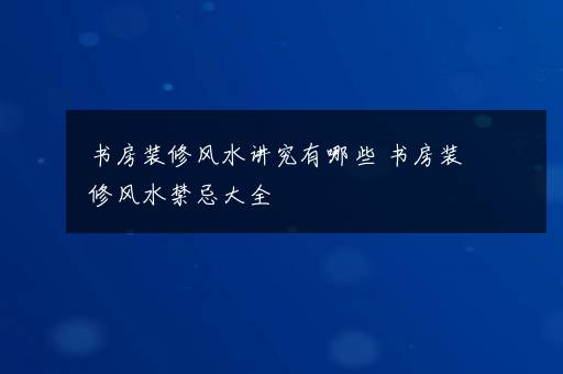 书房装修风水讲究有哪些 书房装修风水禁忌大全