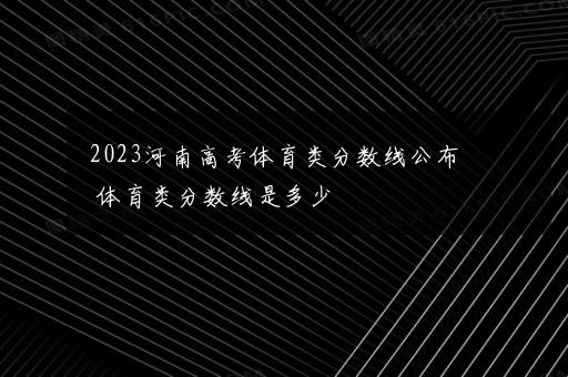 2023河南高考体育类分数线公布 体育类分数线是多少