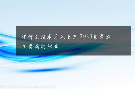 学什么技术月入上万 2023前景好工资高的职业