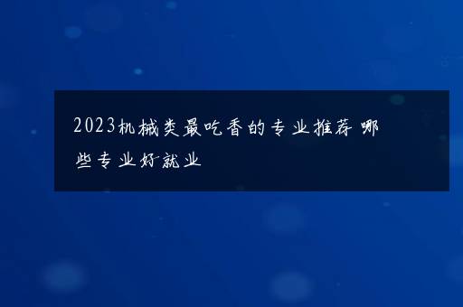 2023机械类最吃香的专业推荐 哪些专业好就业