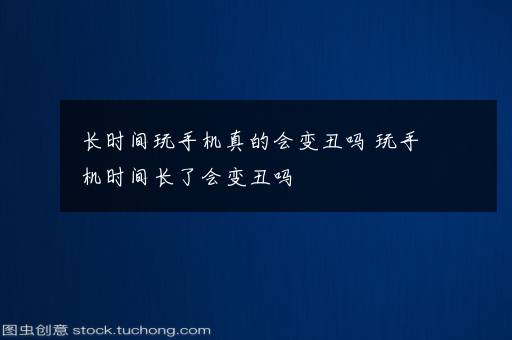 长时间玩手机真的会变丑吗 玩手机时间长了会变丑吗