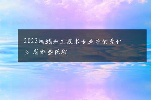 2023机械加工技术专业学的是什么 有哪些课程