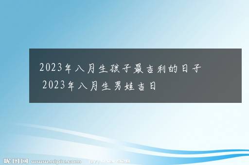 2023年八月生孩子最吉利的日子 2023年八月生男娃吉日