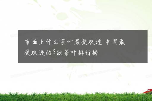 市面上什么茶叶最受欢迎 中国最受欢迎的5款茶叶排行榜