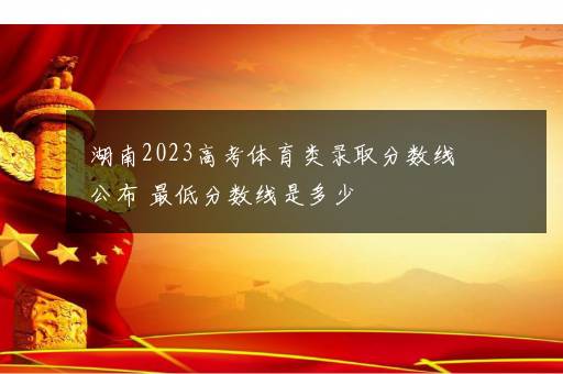 湖南2023高考体育类录取分数线公布 最低分数线是多少