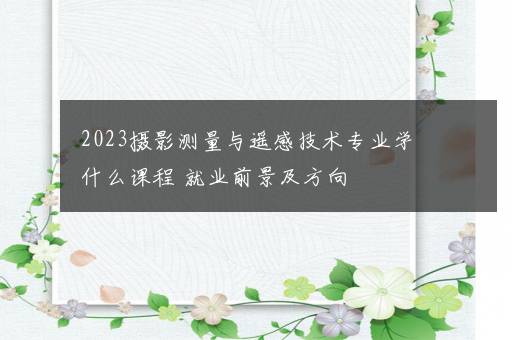 2023摄影测量与遥感技术专业学什么课程 就业前景及方向