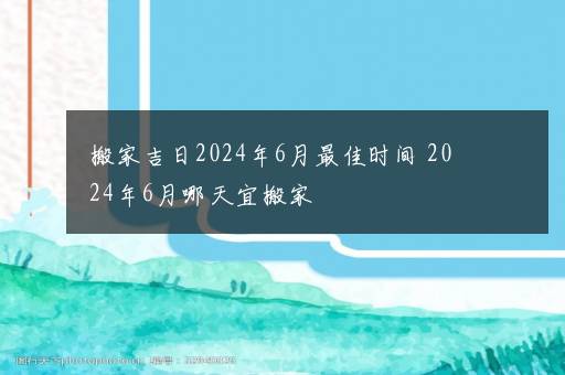 搬家吉日2024年6月最佳时间 2024年6月哪天宜搬家