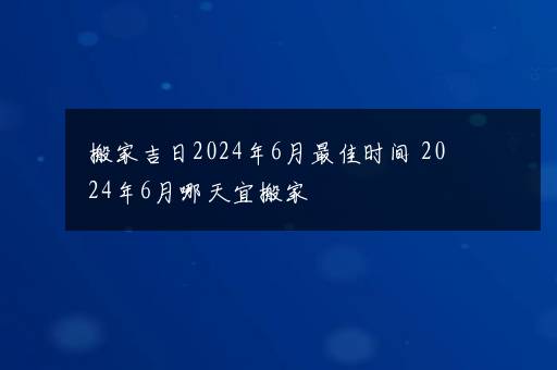 搬家吉日2024年6月最佳时间 2024年6月哪天宜搬家