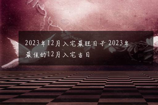 2023年12月入宅最旺日子 2023年最佳的12月入宅吉日