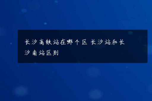 长沙高铁站在哪个区 长沙站和长沙南站区别