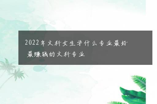 2022年文科女生学什么专业最好 最赚钱的文科专业