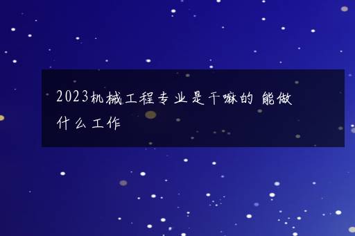 2023机械工程专业是干嘛的 能做什么工作