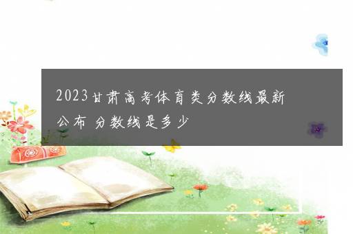 2023甘肃高考体育类分数线最新公布 分数线是多少