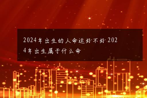 2024年出生的人命运好不好 2024年出生属于什么命