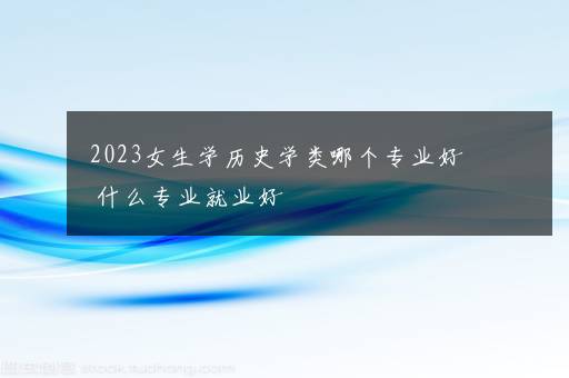 2023女生学历史学类哪个专业好 什么专业就业好