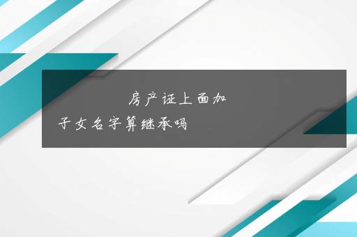 房产证上面加子女名字算继承吗