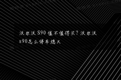 沃尔沃 S90 值不值得买? 沃尔沃s90怎么停车熄火