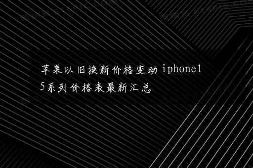 苹果以旧换新价格变动 iphone15系列价格表最新汇总