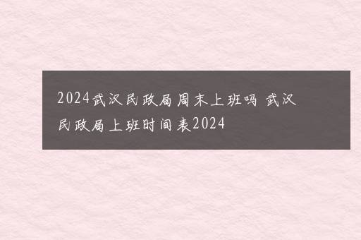 2024武汉民政局周末上班吗 武汉民政局上班时间表2024