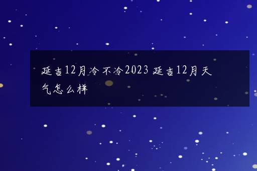 延吉12月冷不冷2023 延吉12月天气怎么样