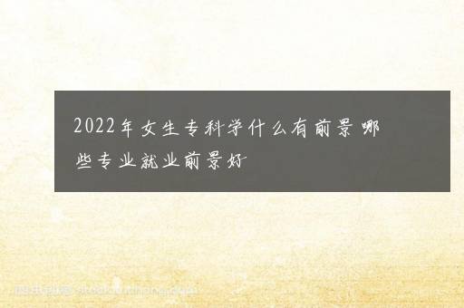 2022年女生专科学什么有前景 哪些专业就业前景好