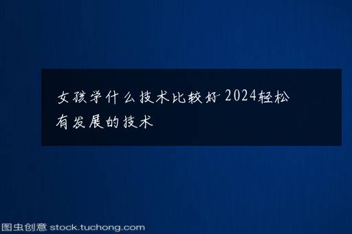 女孩学什么技术比较好 2024轻松有发展的技术