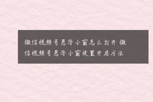 微信视频号悬浮小窗怎么打开 微信视频号悬浮小窗设置开启方法