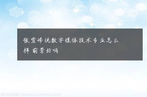 张雪峰说数字媒体技术专业怎么样 前景好吗