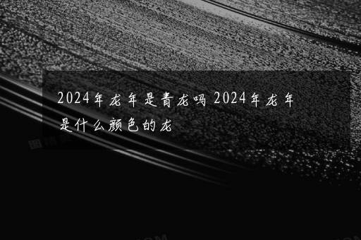 2024年龙年是青龙吗 2024年龙年是什么颜色的龙