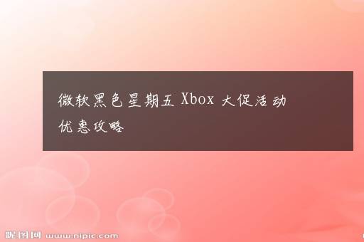 微软黑色星期五 Xbox 大促活动优惠攻略