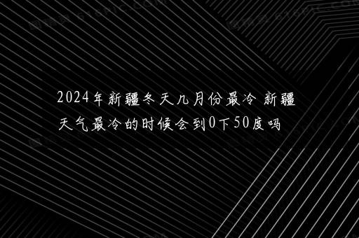 2024年新疆冬天几月份最冷 新疆天气最冷的时候会到0下50度吗