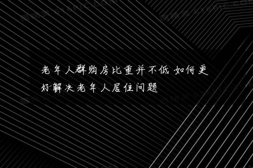 老年人群购房比重并不低 如何更好解决老年人居住问题