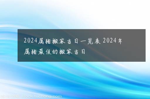 2024属猪搬家吉日一览表 2024年属猪最佳的搬家吉日