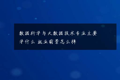 数据科学与大数据技术专业主要学什么 就业前景怎么样