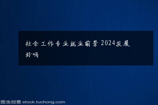 社会工作专业就业前景 2024发展好吗