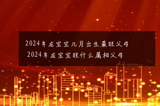 2024年龙宝宝几月出生最旺父母 2024年龙宝宝旺什么属相父母