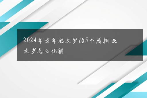 2024年龙年犯太岁的5个属相 犯太岁怎么化解