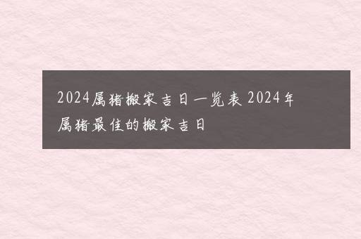 2024属猪搬家吉日一览表 2024年属猪最佳的搬家吉日