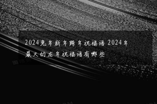 2024兔年新年跨年祝福语 2024年最火的龙年祝福语有哪些