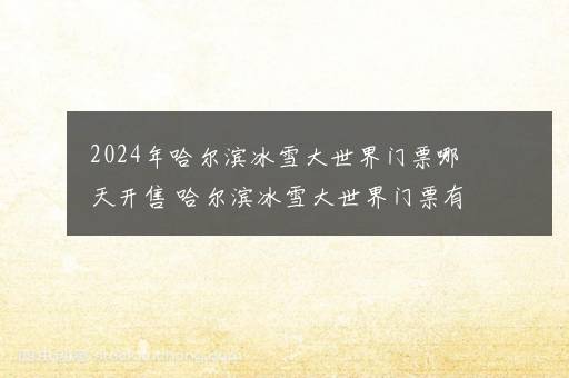 2024年哈尔滨冰雪大世界门票哪天开售 哈尔滨冰雪大世界门票有没有学生票