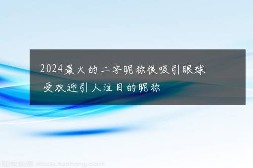 2024最火的二字昵称很吸引眼球 受欢迎引人注目的昵称