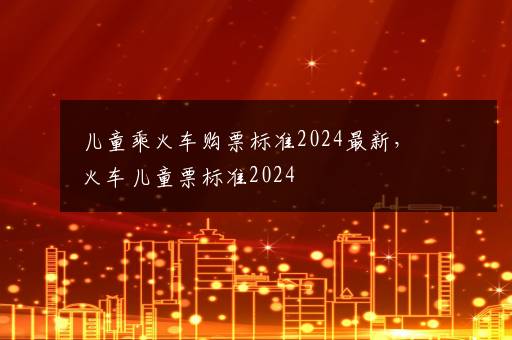 儿童乘火车购票标准2024最新，火车儿童票标准2024