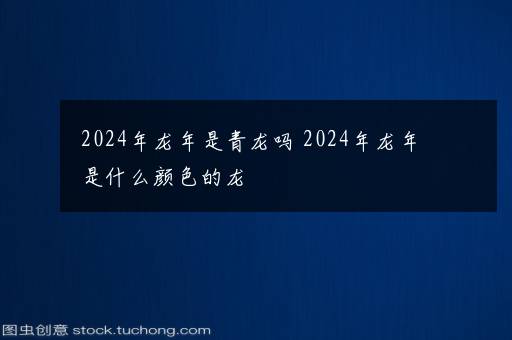 2024年龙年是青龙吗 2024年龙年是什么颜色的龙