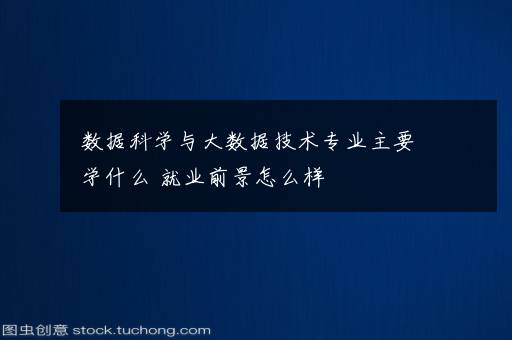 数据科学与大数据技术专业主要学什么 就业前景怎么样